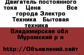 Двигатель постоянного тока. › Цена ­ 12 000 - Все города Электро-Техника » Бытовая техника   . Владимирская обл.,Муромский р-н